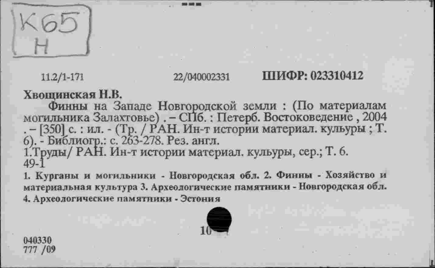 ﻿11.2/1-171	22/040002331 ШИФР: 023310412
Хвощинская Н.В.
Финны на Западе Новгородской земли : (По материалам могильника Залахтовье) . - СПб. : Петерб. Востоковедение , 2004 . - [350] с. : ил. - (Тр. / РАН. Ин-т истории материал, кульуры ; Т. 6). - Библиогр.: с. 263-278. Рез. англ.
1.Труды/ РАН. Ин-т истории материал, кульуры, сер.; Т. 6. 49-1
1. Курганы и могильники - Новгородская обл. 2. Финны -Хозяйство и материальная культура 3. Археологические памятники - Новгородская обл.
4. Археологические памятники - Эстония
040330
777 /09